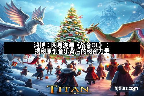 鸿博：网易浚源《战音OL》：揭秘原创音乐背后的秘密力量